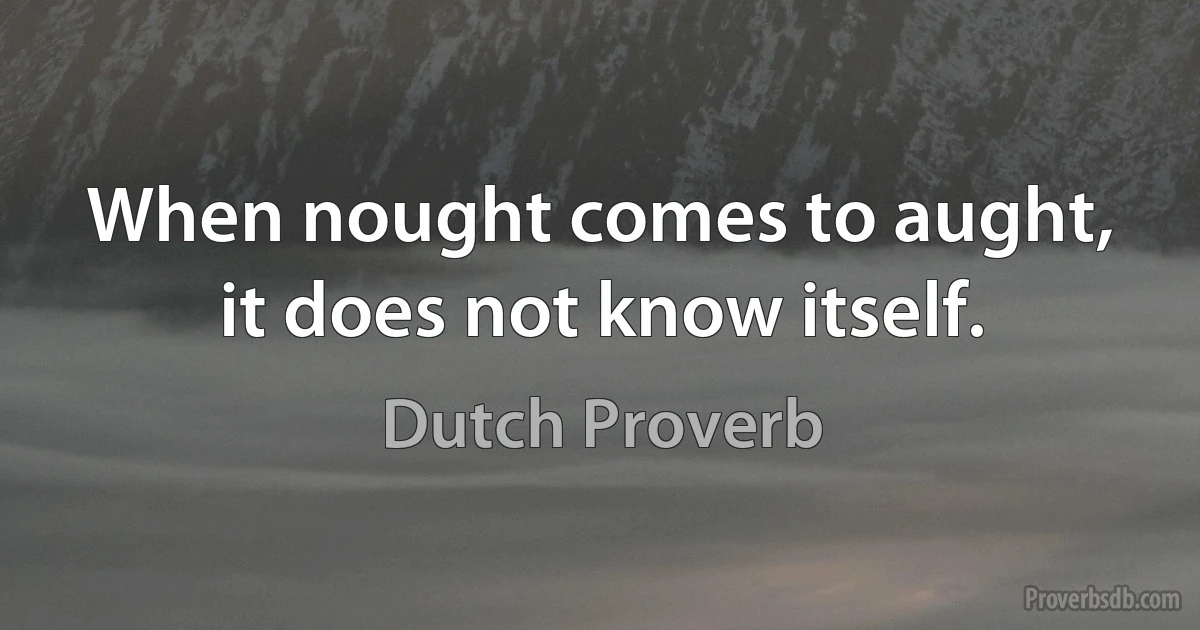 When nought comes to aught, it does not know itself. (Dutch Proverb)