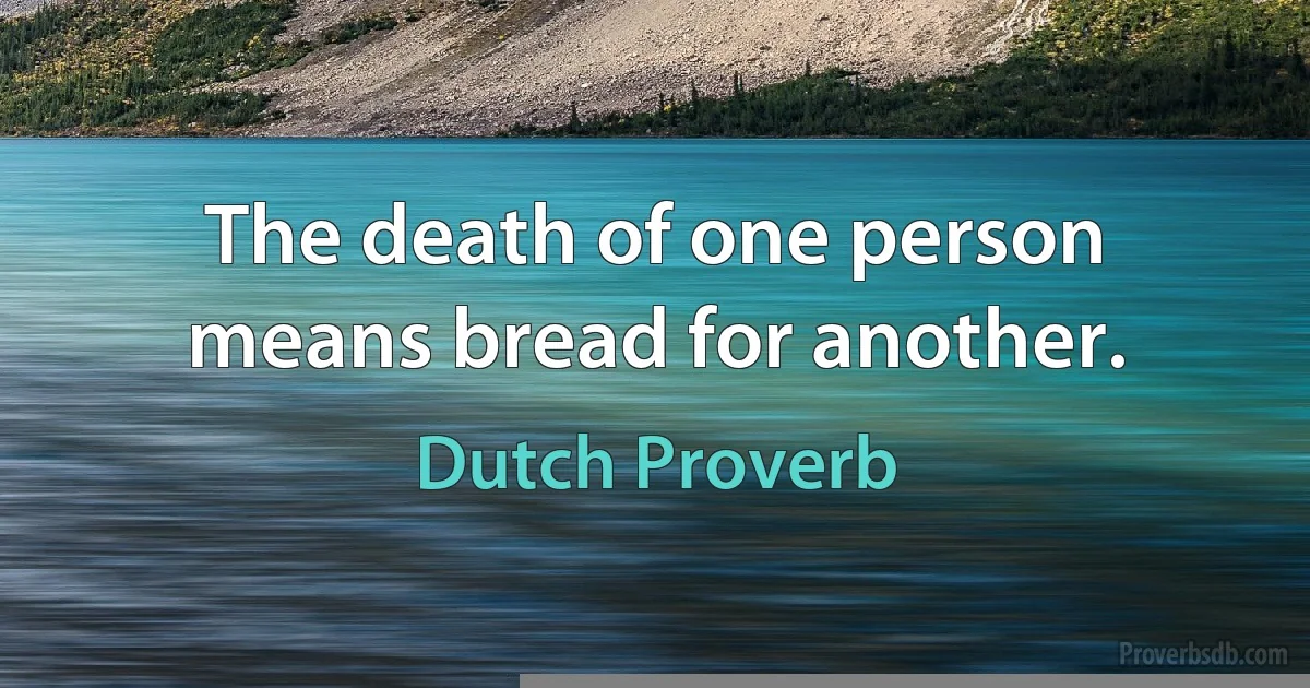 The death of one person means bread for another. (Dutch Proverb)