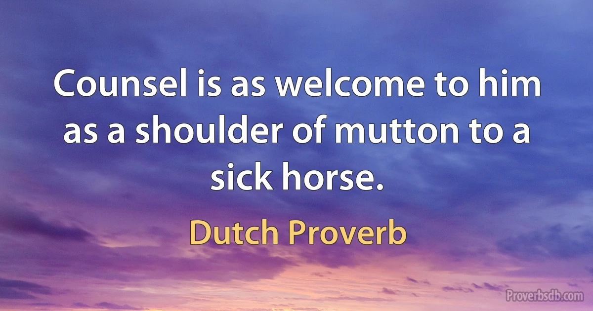 Counsel is as welcome to him as a shoulder of mutton to a sick horse. (Dutch Proverb)