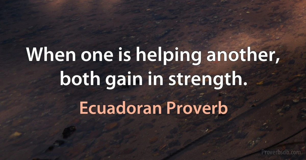 When one is helping another, both gain in strength. (Ecuadoran Proverb)