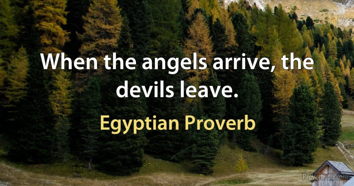 When the angels arrive, the devils leave. (Egyptian Proverb)