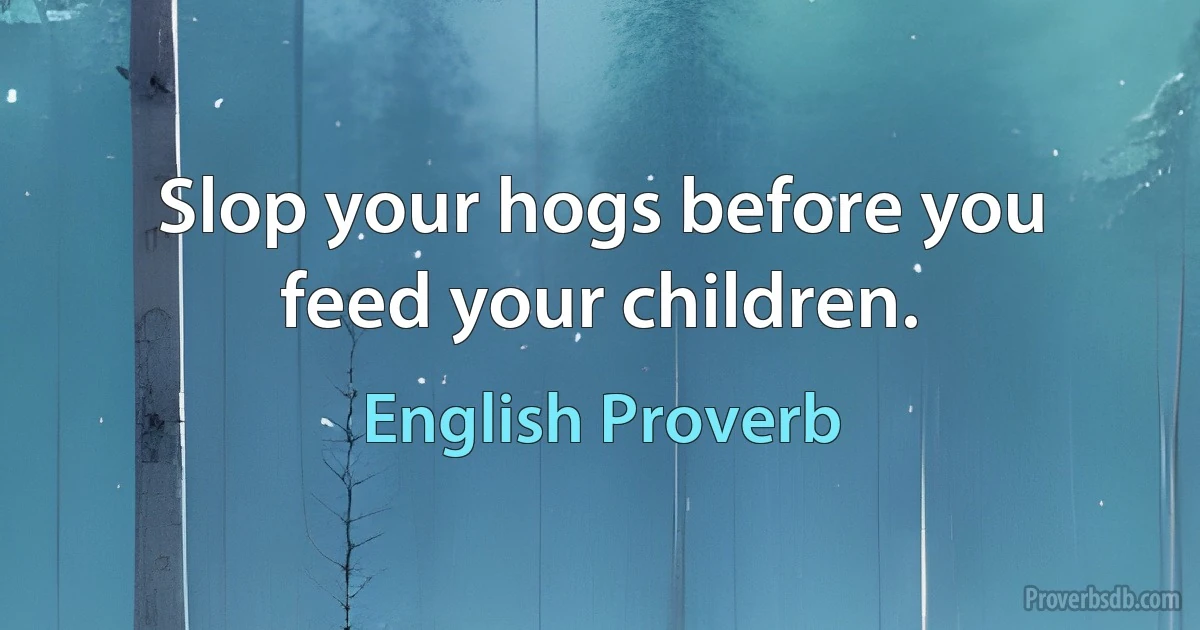 Slop your hogs before you feed your children. (English Proverb)