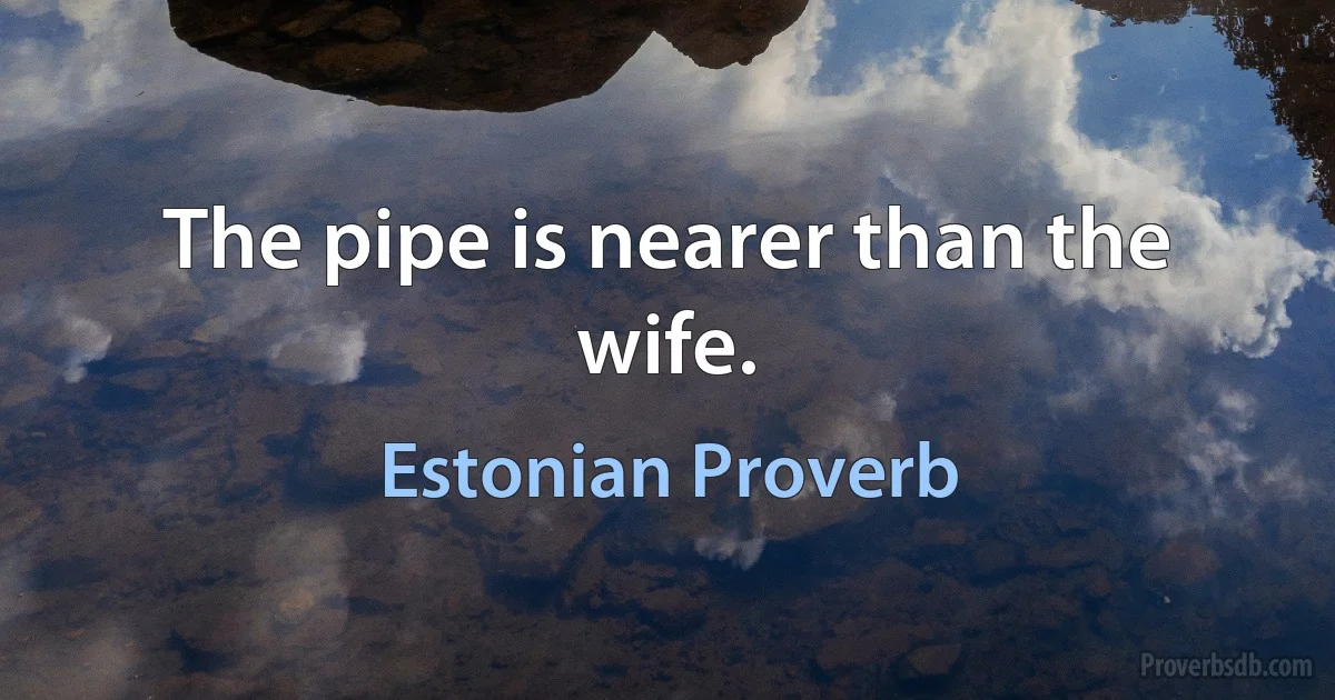 The pipe is nearer than the wife. (Estonian Proverb)