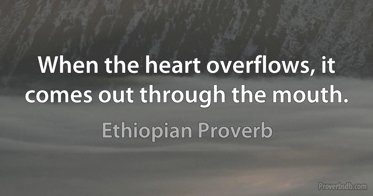 When the heart overflows, it comes out through the mouth. (Ethiopian Proverb)