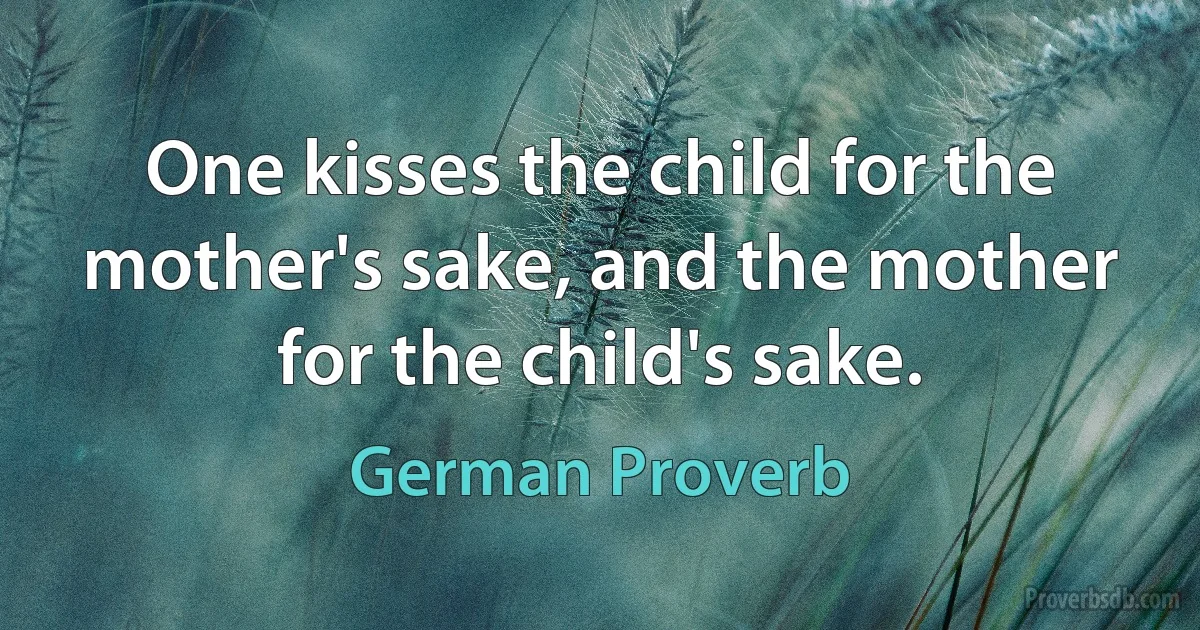 One kisses the child for the mother's sake, and the mother for the child's sake. (German Proverb)