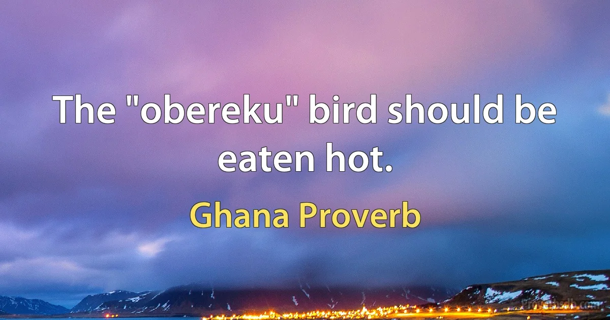 The "obereku" bird should be eaten hot. (Ghana Proverb)