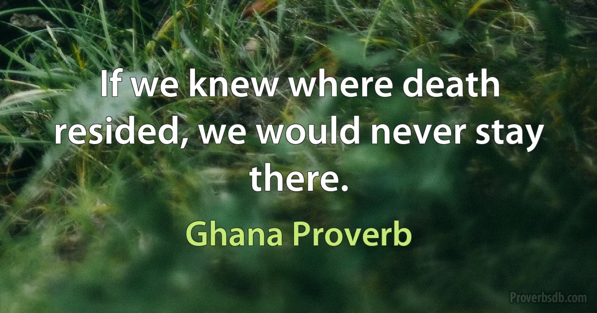 If we knew where death resided, we would never stay there. (Ghana Proverb)