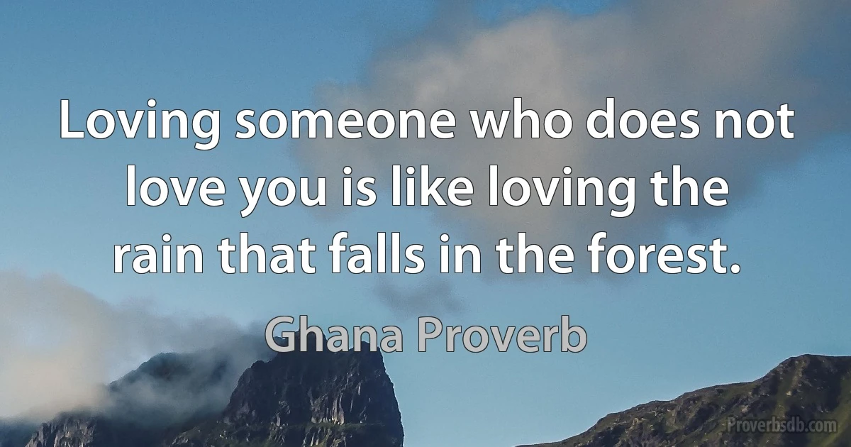 Loving someone who does not love you is like loving the rain that falls in the forest. (Ghana Proverb)