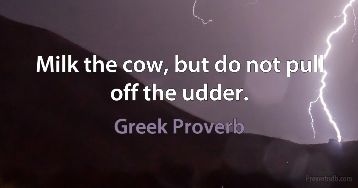 Milk the cow, but do not pull off the udder. (Greek Proverb)