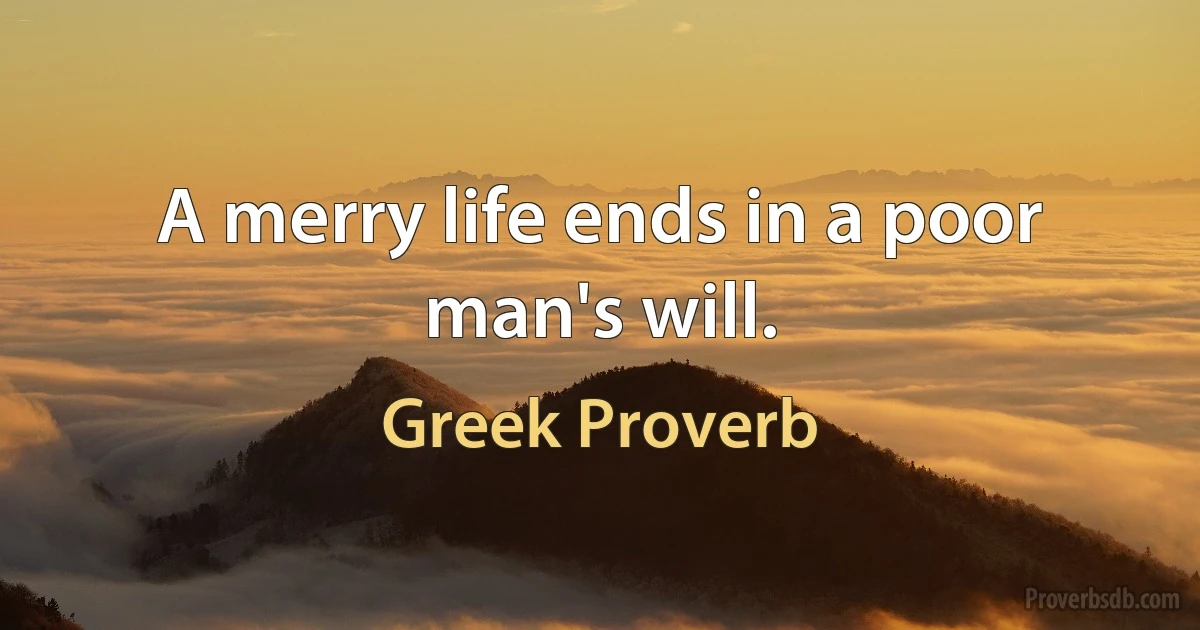 A merry life ends in a poor man's will. (Greek Proverb)