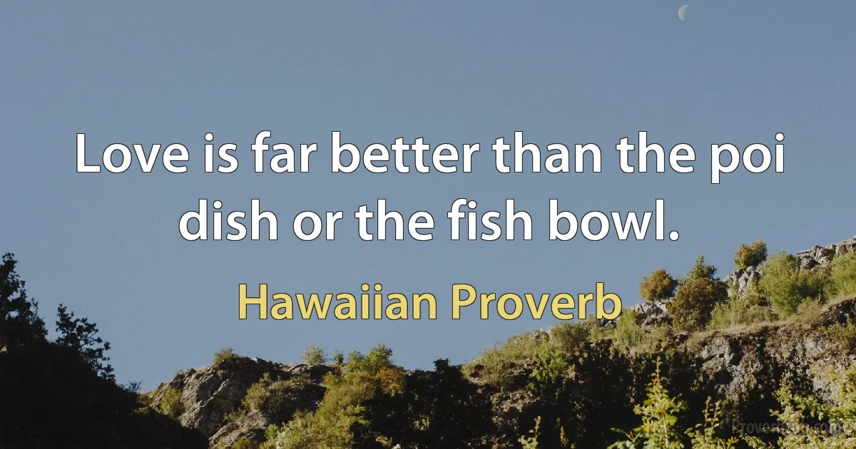 Love is far better than the poi dish or the fish bowl. (Hawaiian Proverb)