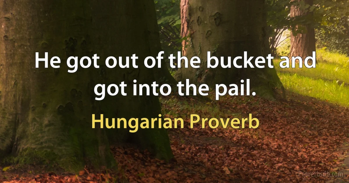 He got out of the bucket and got into the pail. (Hungarian Proverb)