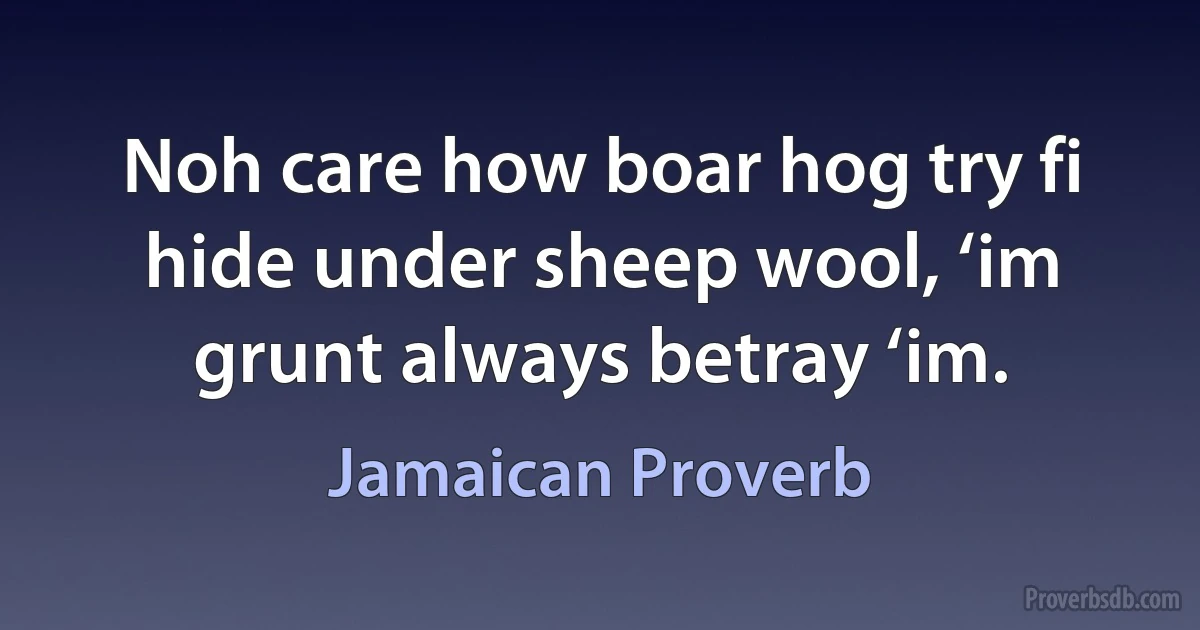 Noh care how boar hog try fi hide under sheep wool, ‘im grunt always betray ‘im. (Jamaican Proverb)