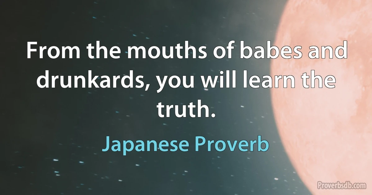 From the mouths of babes and drunkards, you will learn the truth. (Japanese Proverb)