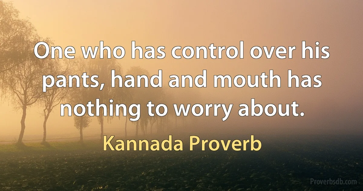 One who has control over his pants, hand and mouth has nothing to worry about. (Kannada Proverb)