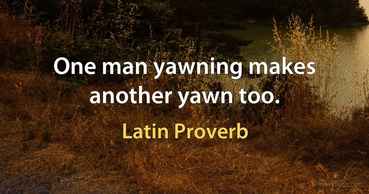 One man yawning makes another yawn too. (Latin Proverb)