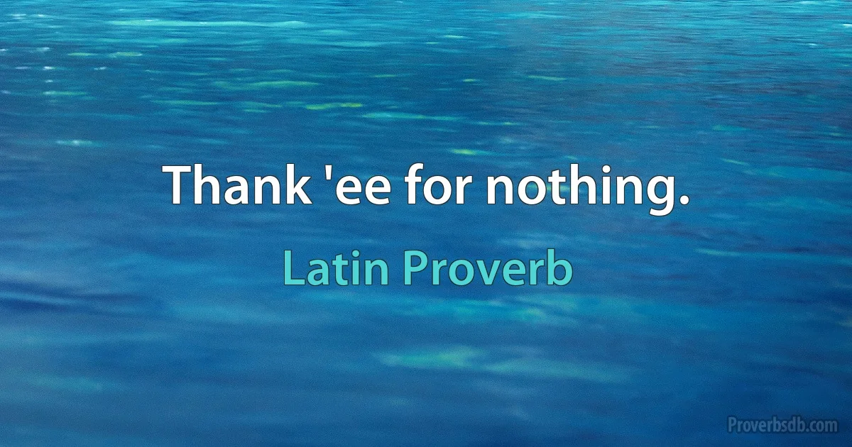 Thank 'ee for nothing. (Latin Proverb)