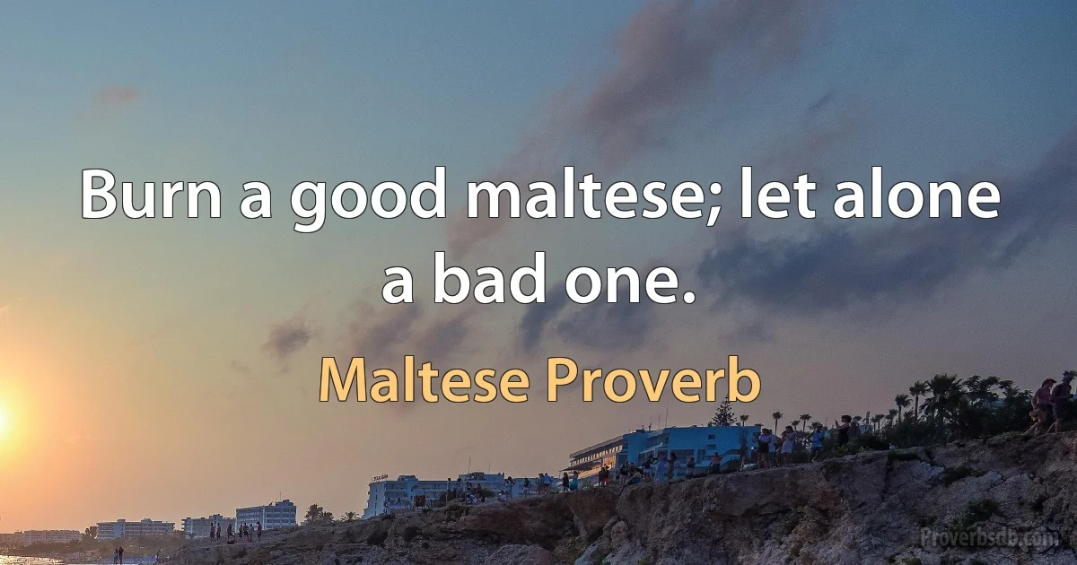 Burn a good maltese; let alone a bad one. (Maltese Proverb)