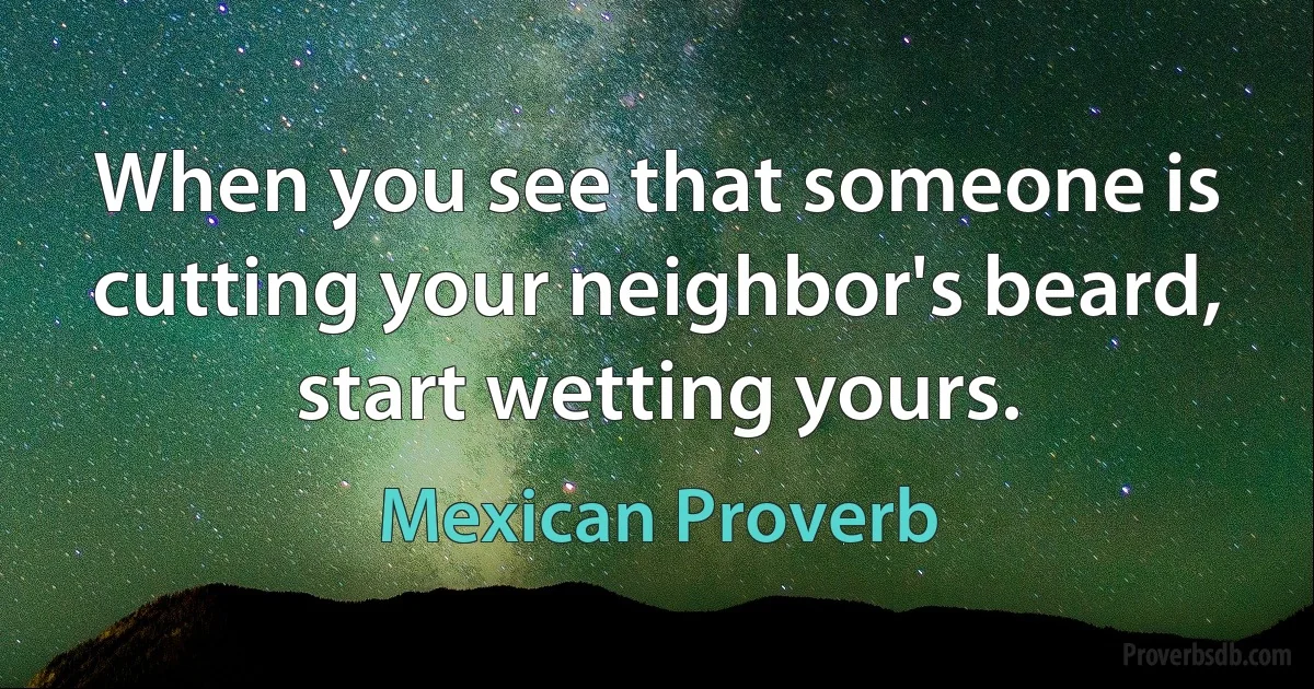 When you see that someone is cutting your neighbor's beard, start wetting yours. (Mexican Proverb)