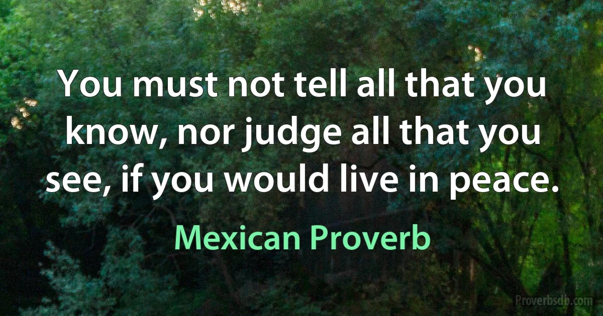 You must not tell all that you know, nor judge all that you see, if you would live in peace. (Mexican Proverb)