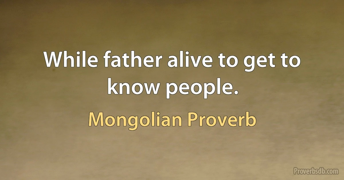 While father alive to get to know people. (Mongolian Proverb)