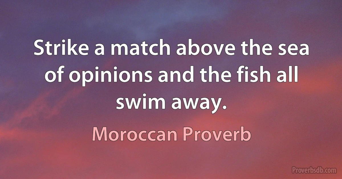 Strike a match above the sea of opinions and the fish all swim away. (Moroccan Proverb)