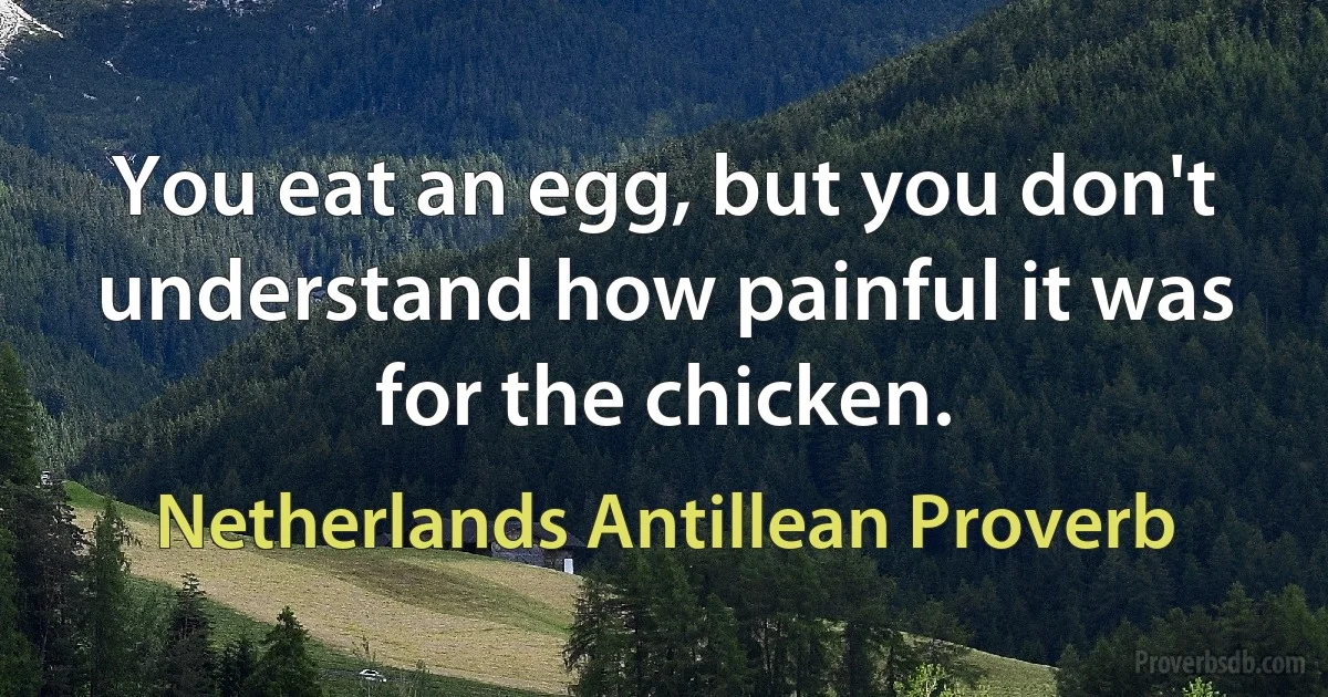 You eat an egg, but you don't understand how painful it was for the chicken. (Netherlands Antillean Proverb)