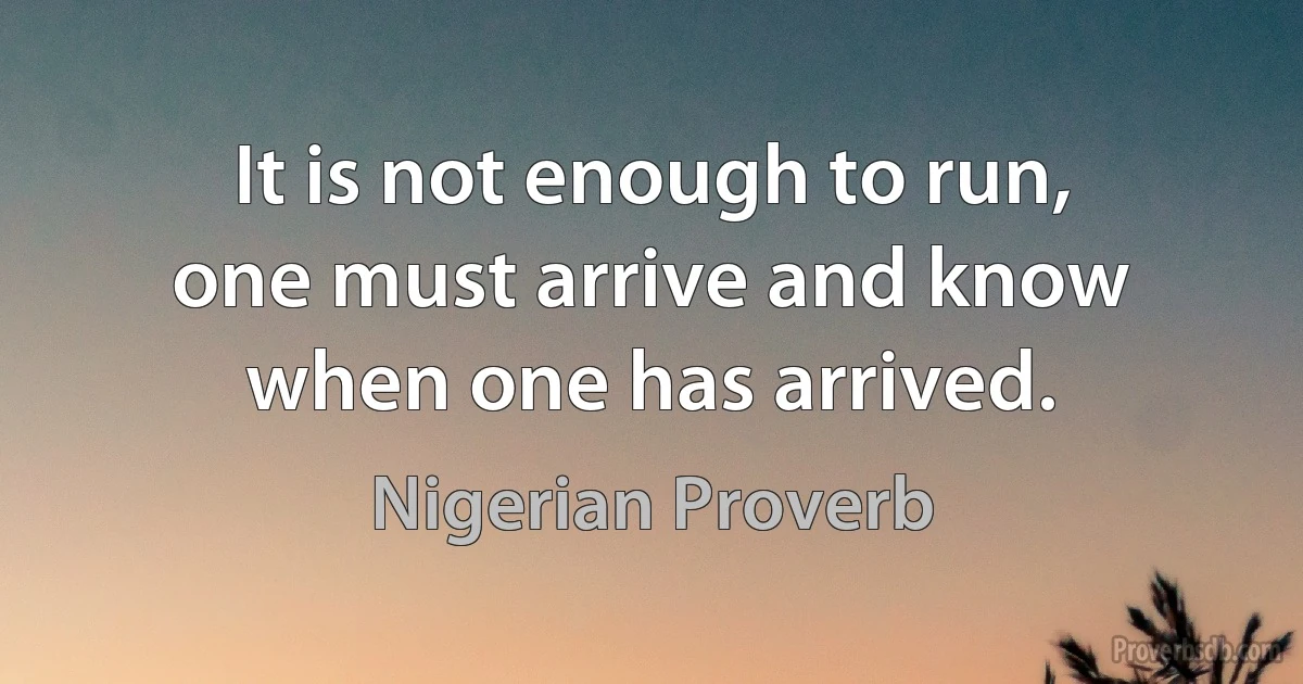 It is not enough to run, one must arrive and know when one has arrived. (Nigerian Proverb)