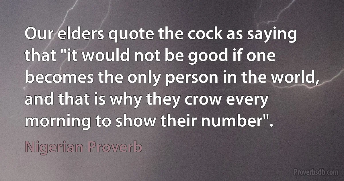 Our elders quote the cock as saying that "it would not be good if one becomes the only person in the world, and that is why they crow every morning to show their number". (Nigerian Proverb)