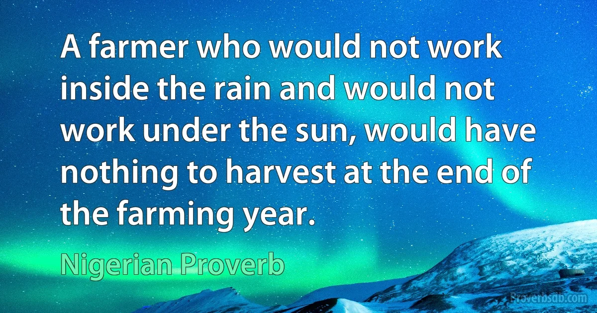 A farmer who would not work inside the rain and would not work under the sun, would have nothing to harvest at the end of the farming year. (Nigerian Proverb)