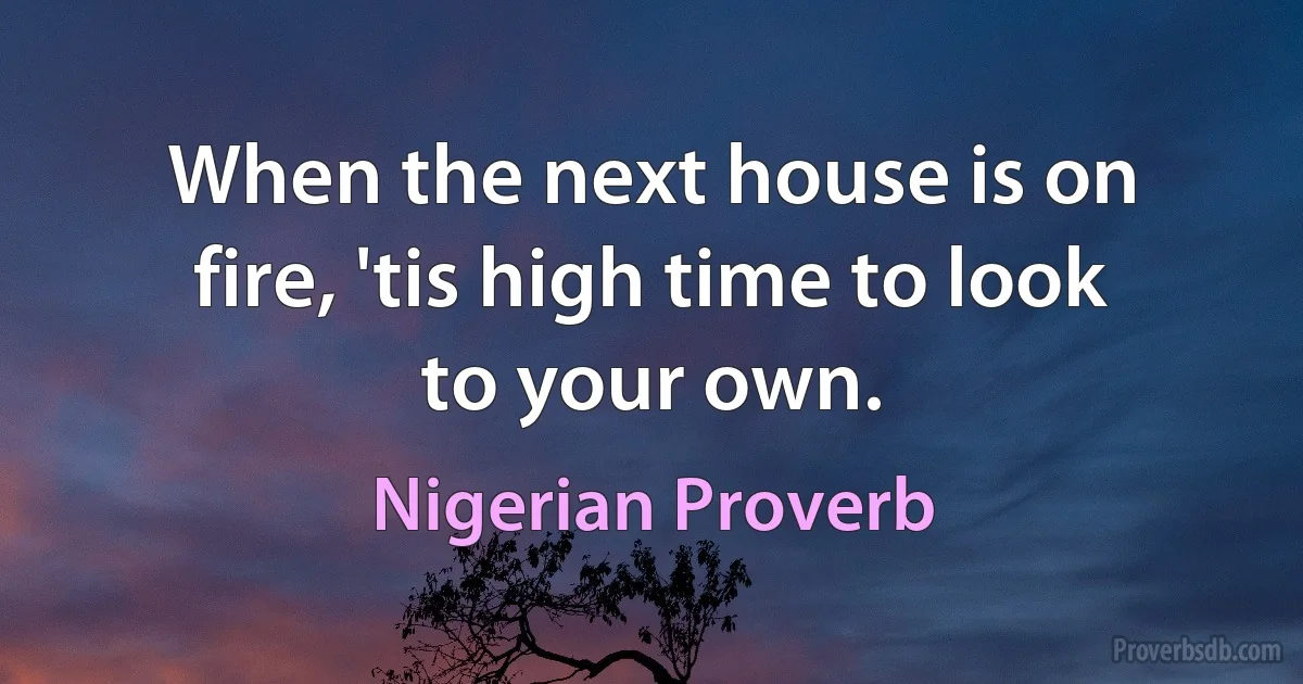 When the next house is on fire, 'tis high time to look to your own. (Nigerian Proverb)