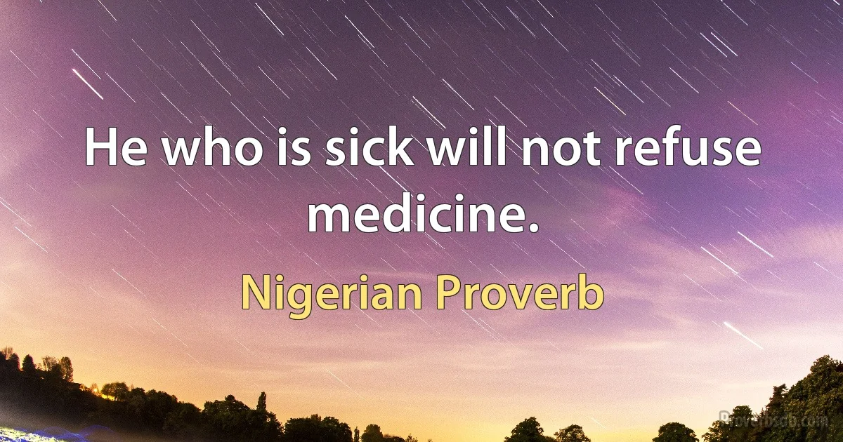 He who is sick will not refuse medicine. (Nigerian Proverb)