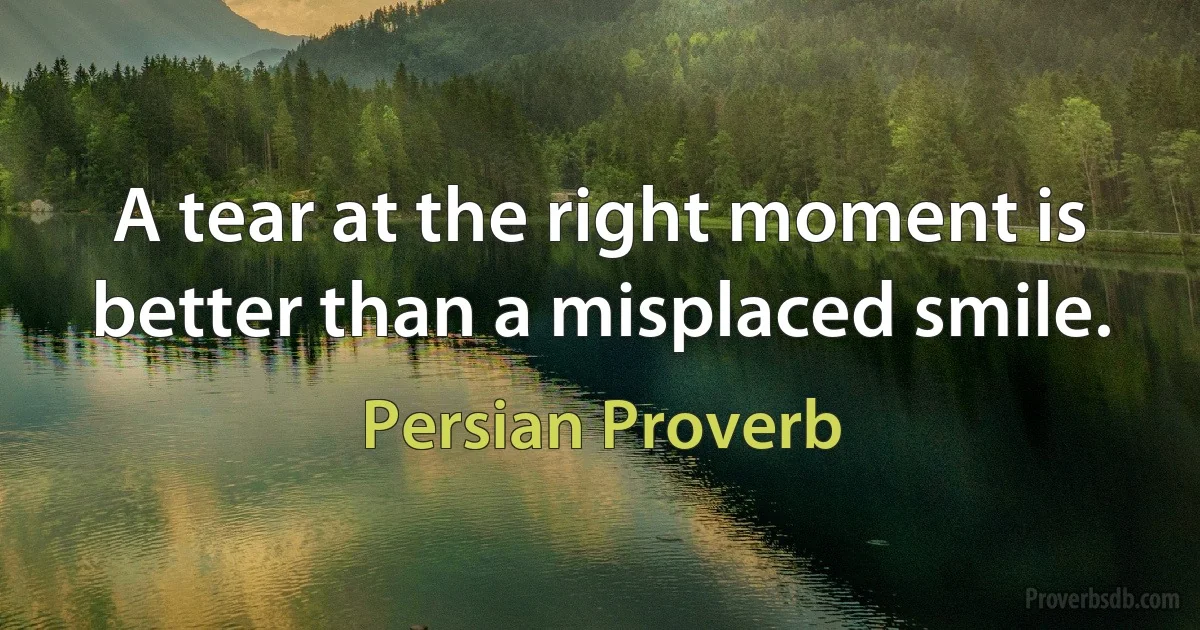 A tear at the right moment is better than a misplaced smile. (Persian Proverb)