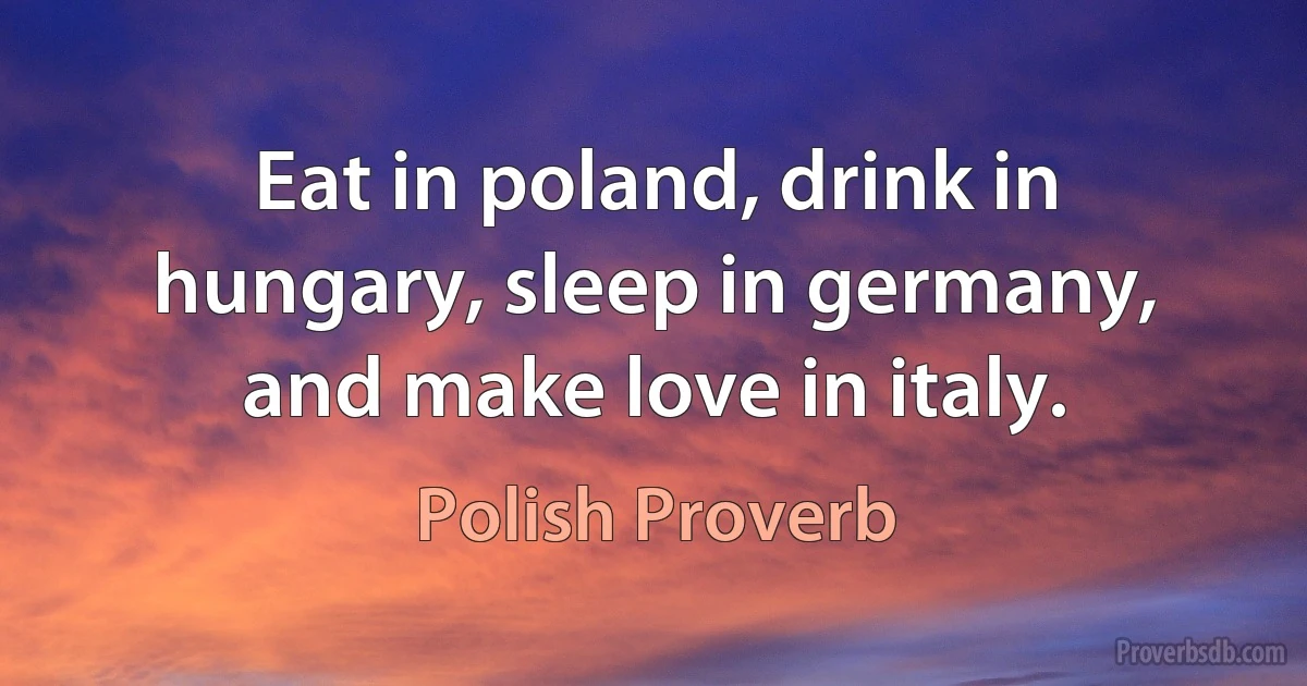 Eat in poland, drink in hungary, sleep in germany, and make love in italy. (Polish Proverb)