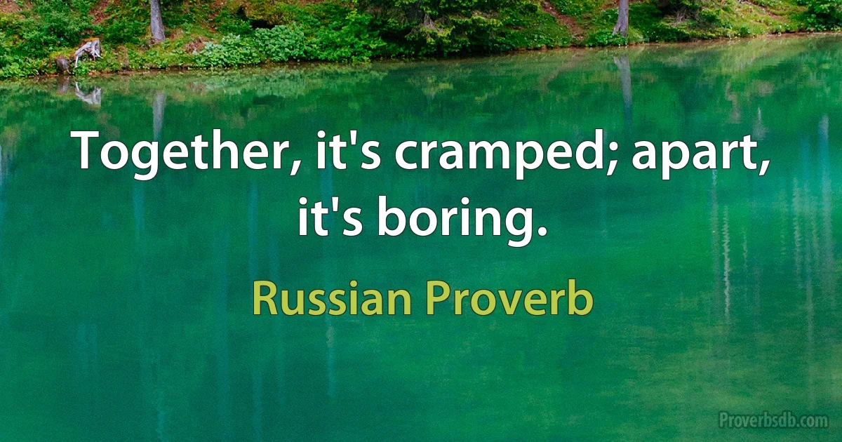 Together, it's cramped; apart, it's boring. (Russian Proverb)