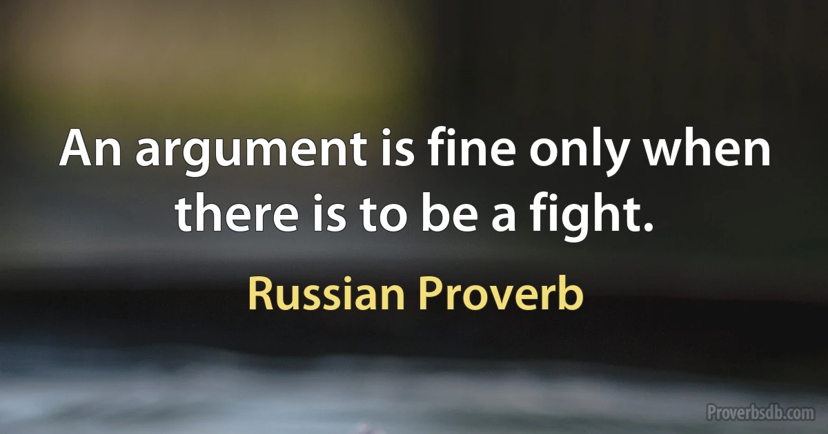 An argument is fine only when there is to be a fight. (Russian Proverb)