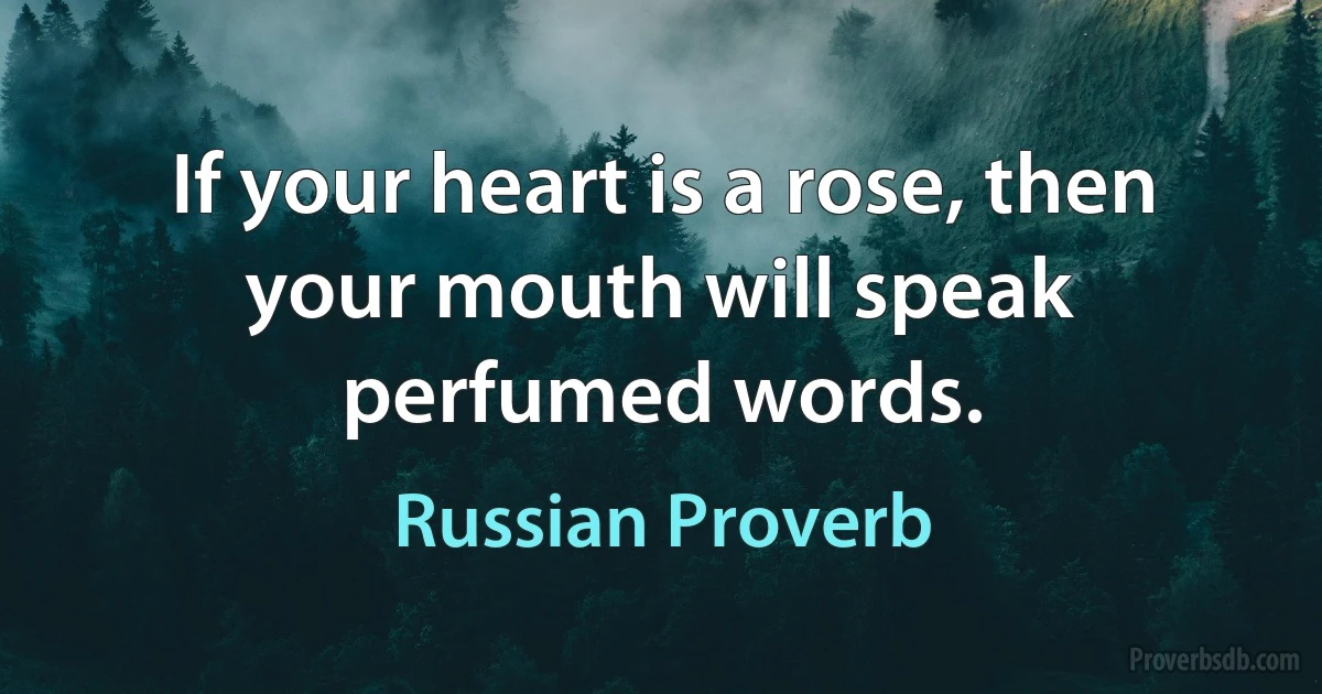 If your heart is a rose, then your mouth will speak perfumed words. (Russian Proverb)