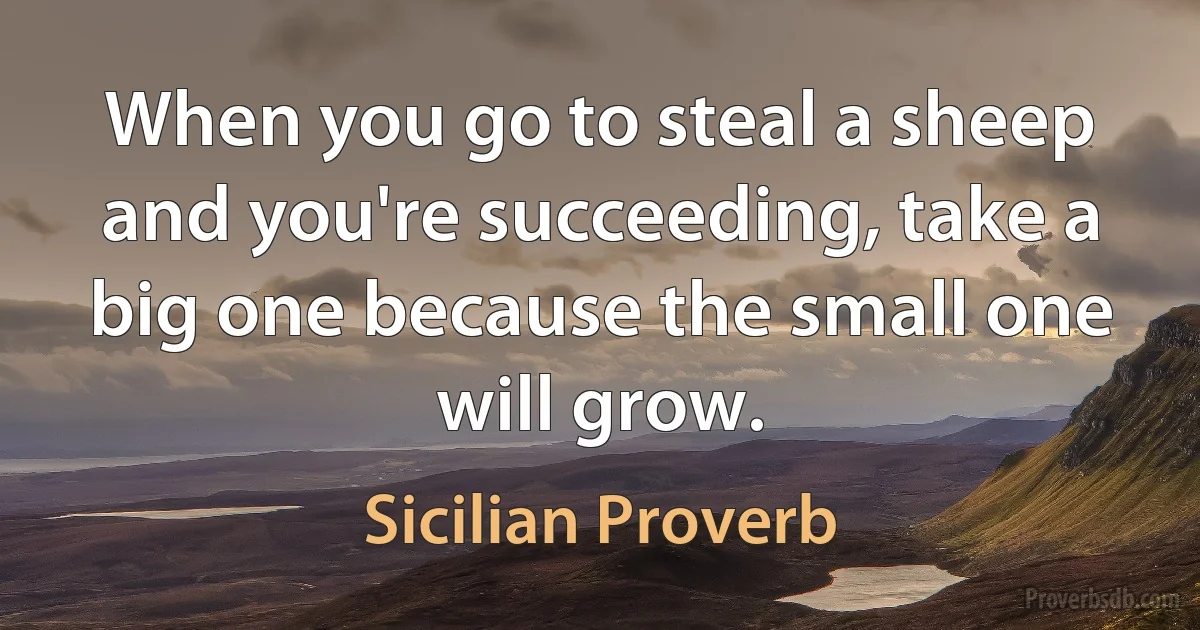 When you go to steal a sheep and you're succeeding, take a big one because the small one will grow. (Sicilian Proverb)