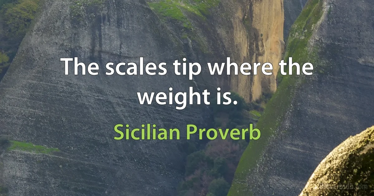 The scales tip where the weight is. (Sicilian Proverb)