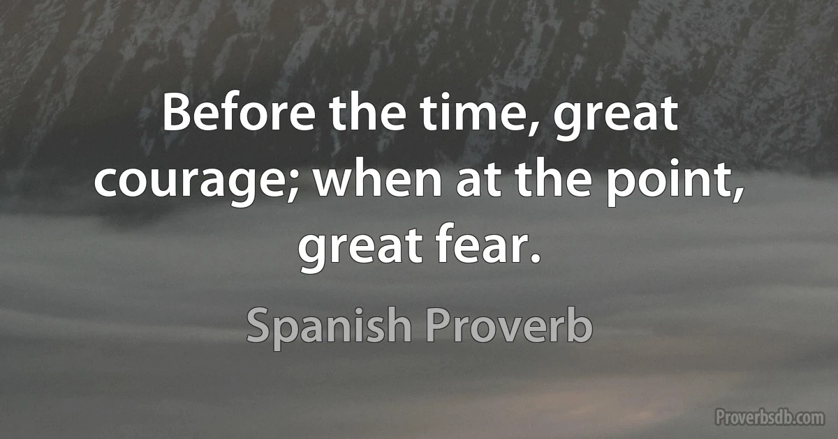 Before the time, great courage; when at the point, great fear. (Spanish Proverb)