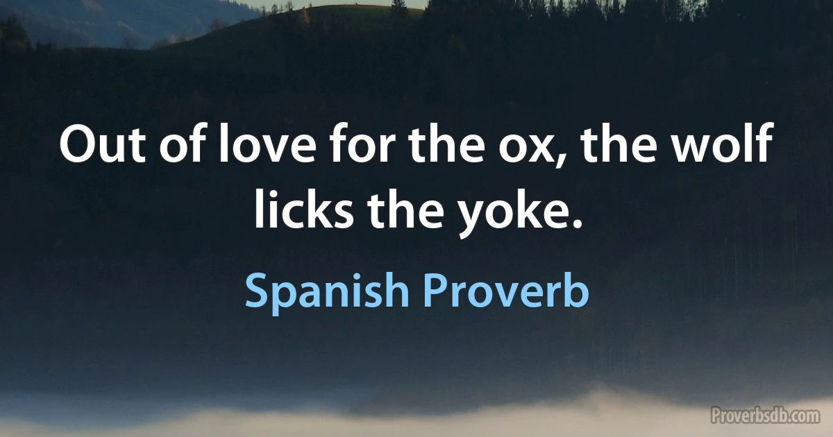 Out of love for the ox, the wolf licks the yoke. (Spanish Proverb)