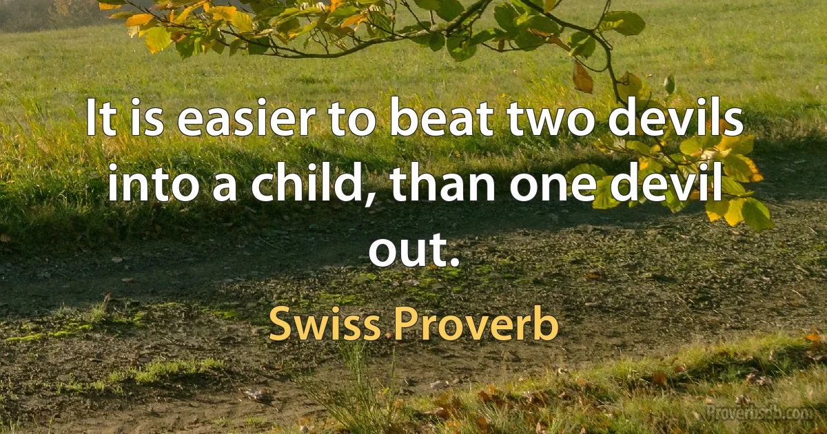 It is easier to beat two devils into a child, than one devil out. (Swiss Proverb)