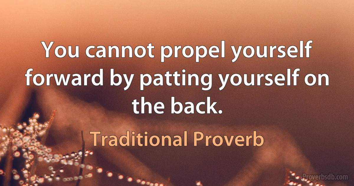 You cannot propel yourself forward by patting yourself on the back. (Traditional Proverb)