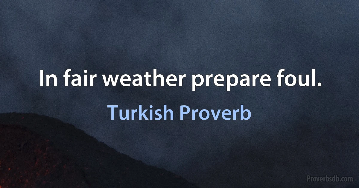 In fair weather prepare foul. (Turkish Proverb)