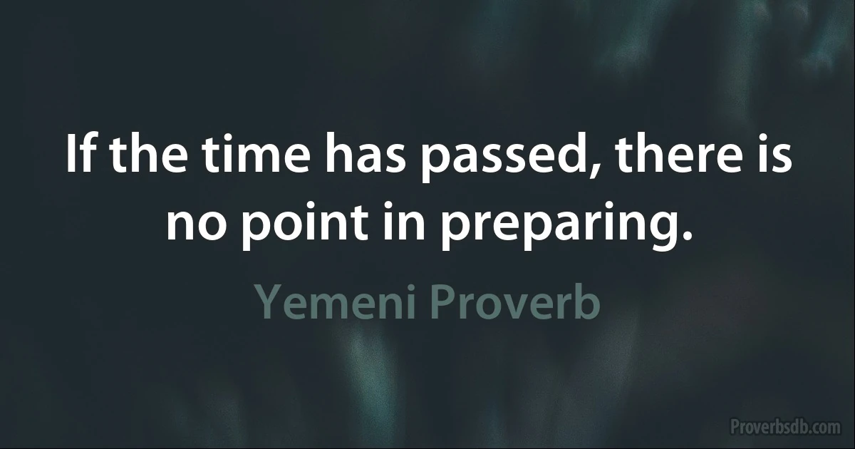 If the time has passed, there is no point in preparing. (Yemeni Proverb)