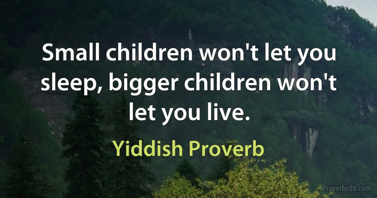 Small children won't let you sleep, bigger children won't let you live. (Yiddish Proverb)