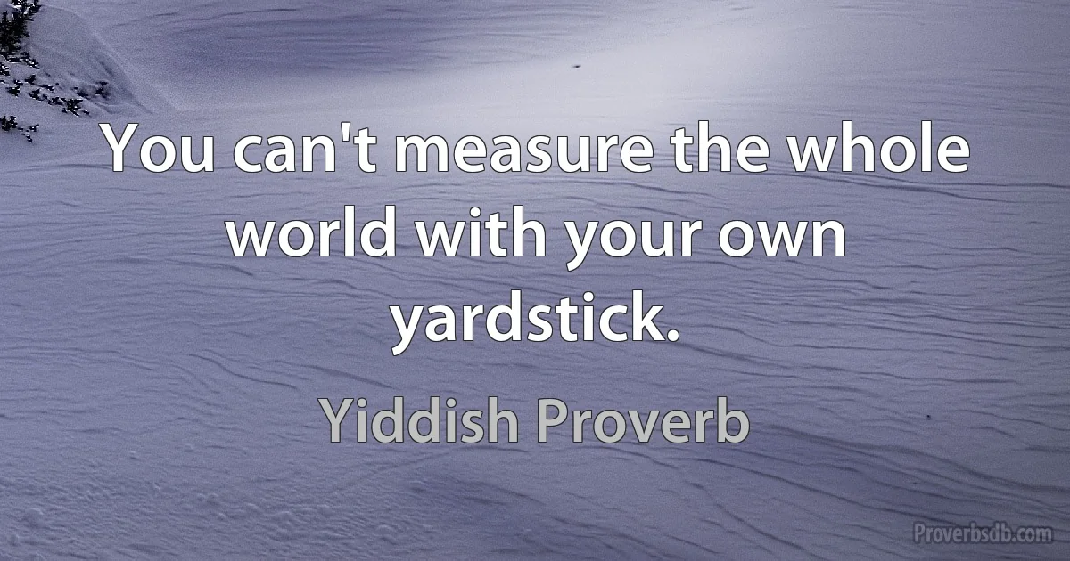 You can't measure the whole world with your own yardstick. (Yiddish Proverb)