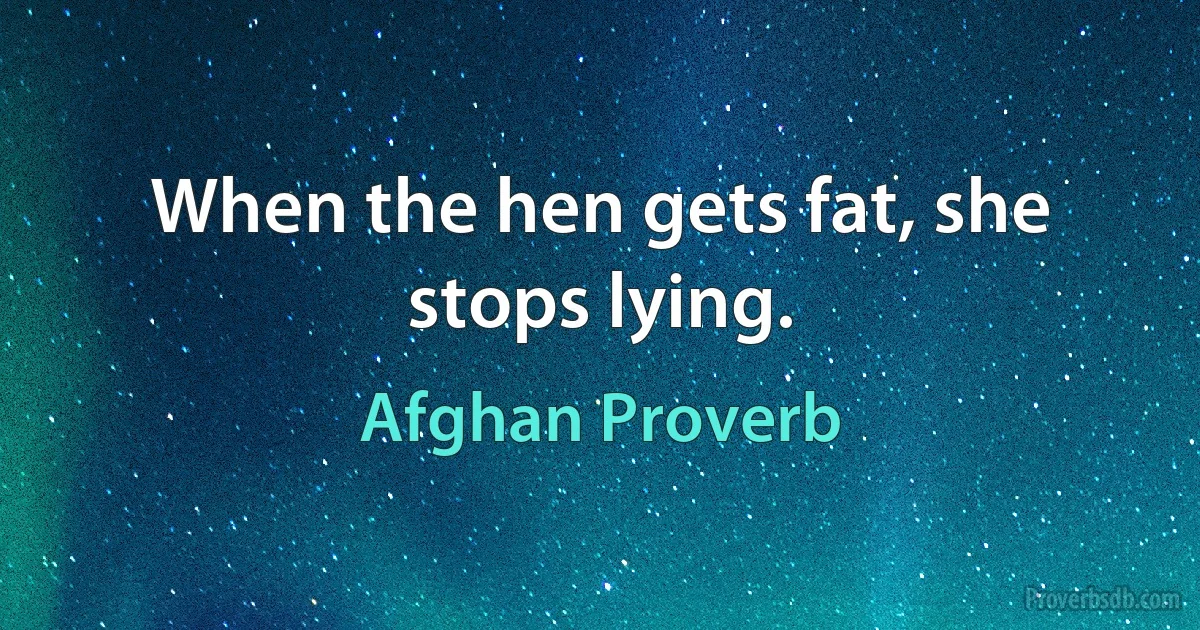 When the hen gets fat, she stops lying. (Afghan Proverb)