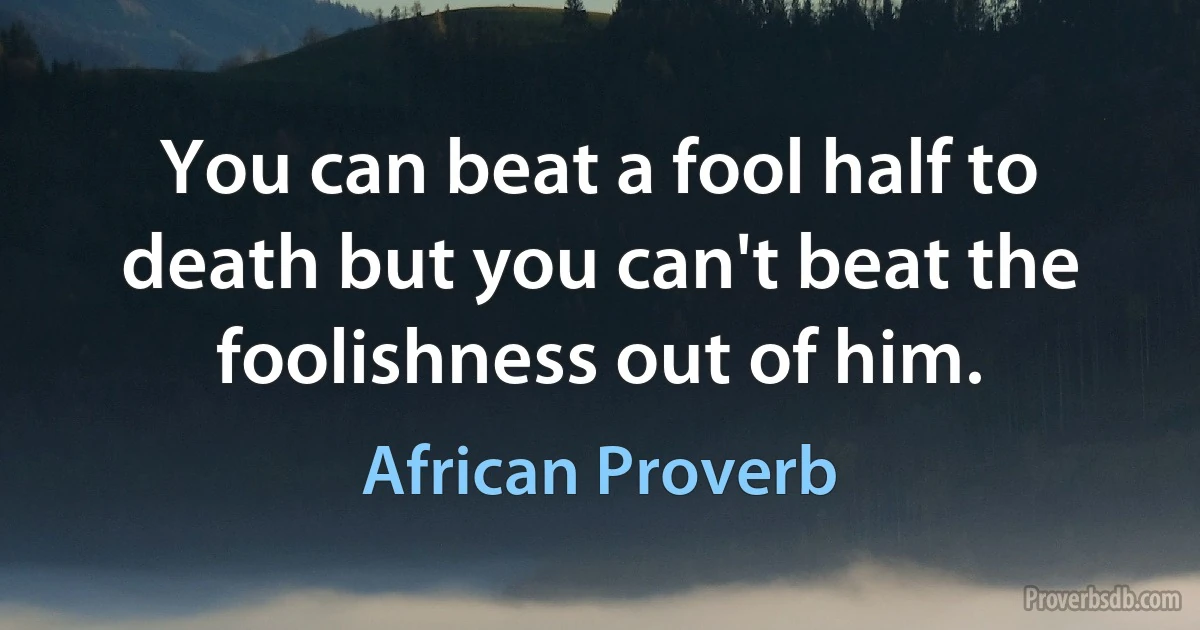 You can beat a fool half to death but you can't beat the foolishness out of him. (African Proverb)