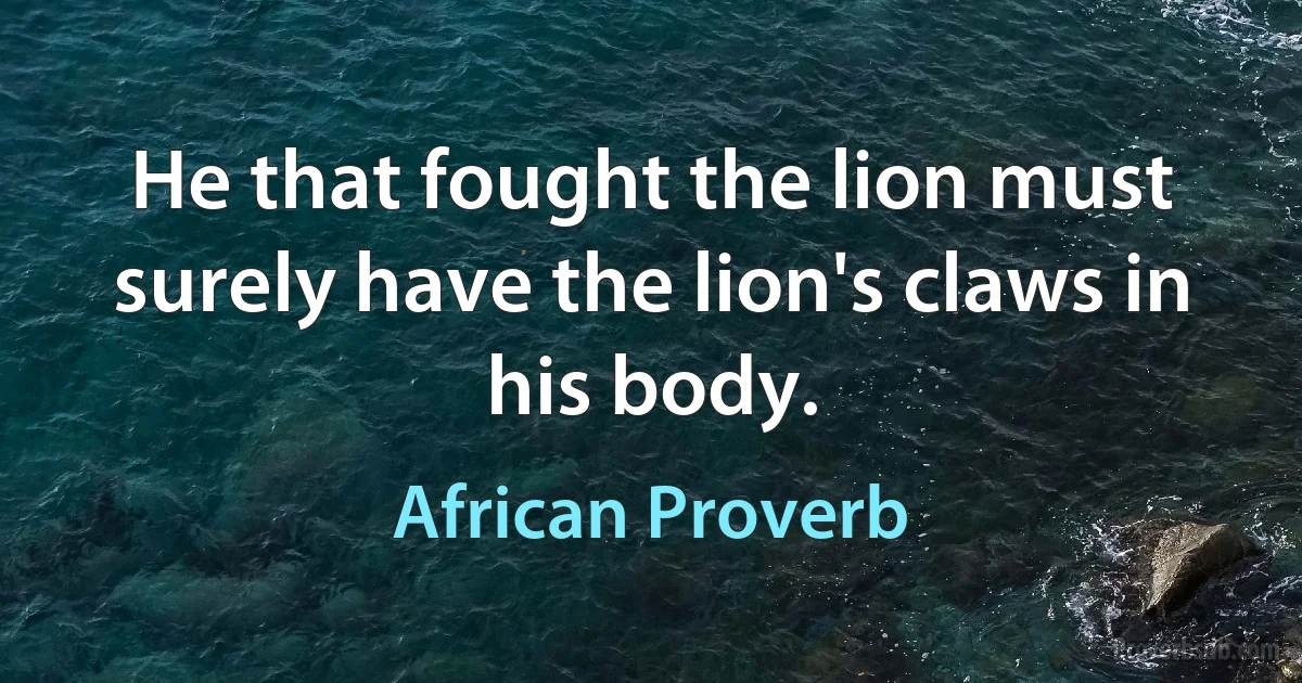 He that fought the lion must surely have the lion's claws in his body. (African Proverb)